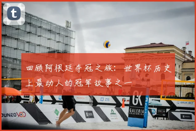 回顾阿根廷夺冠之旅：世界杯历史上最动人的冠军故事之一