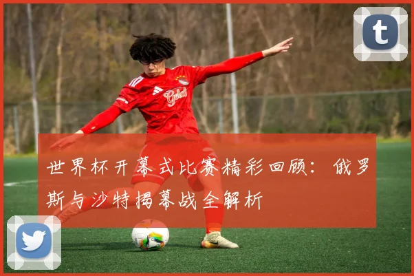 世界杯开幕式比赛精彩回顾:俄罗斯与沙特揭幕战全解析