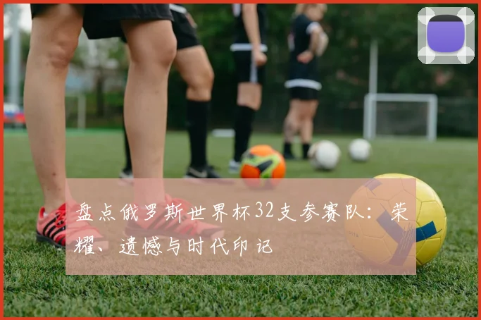 盘点俄罗斯世界杯32支参赛队：荣耀、遗憾与时代印记