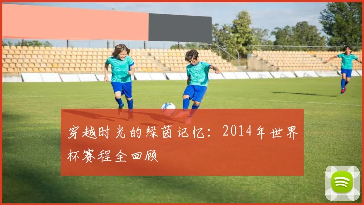 穿越时光的绿茵记忆：2014年世界杯赛程全回顾