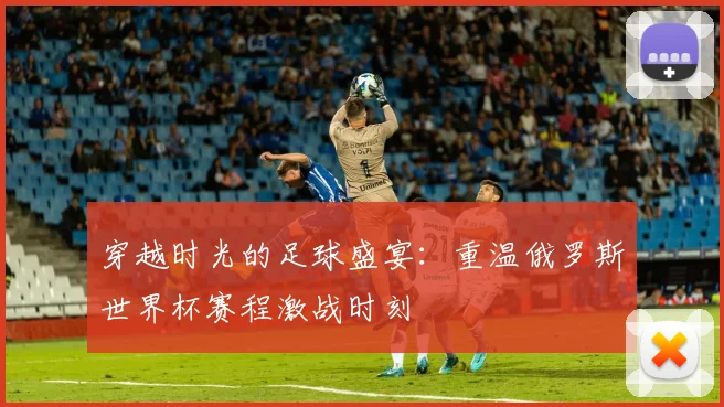 穿越时光的足球盛宴：重温俄罗斯世界杯赛程激战时刻