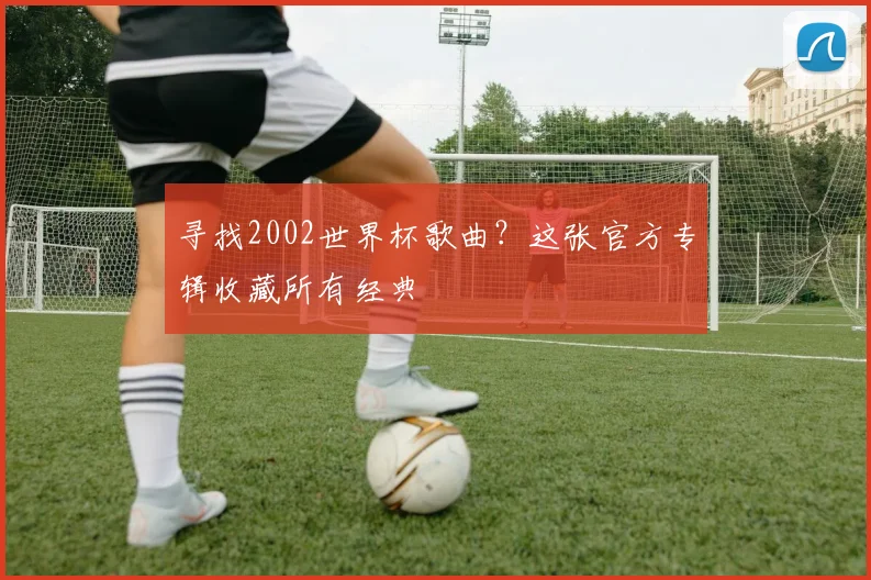 寻找2002世界杯歌曲?这张官方专辑收藏所有经典