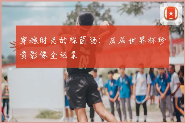 穿越时光的绿茵场：历届世界杯珍贵影像全记录
