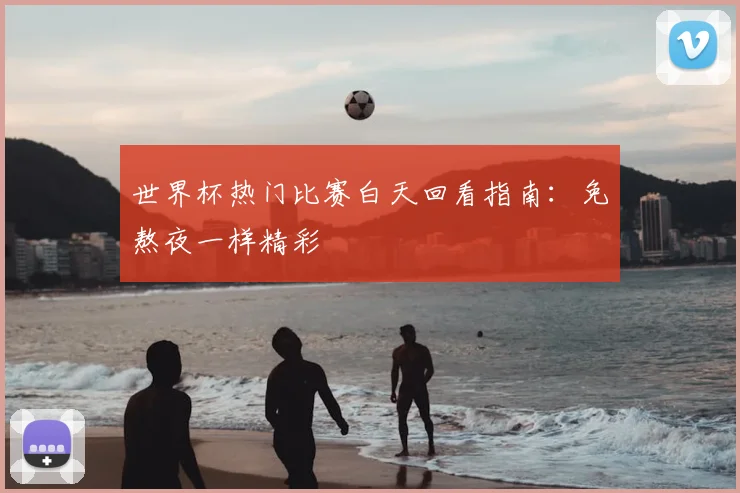 世界杯热门比赛白天回看指南：免熬夜一样精彩