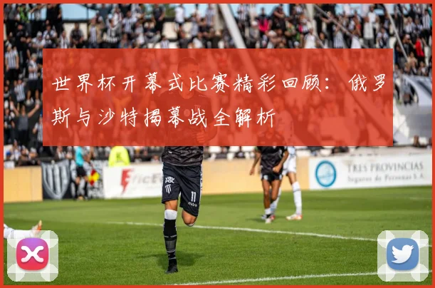 世界杯开幕式比赛精彩回顾:俄罗斯与沙特揭幕战全解析