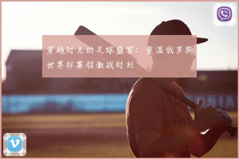 穿越时光的足球盛宴:重温俄罗斯世界杯赛程激战时刻