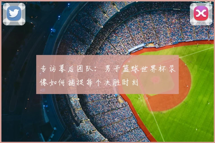 专访幕后团队：男子篮球世界杯录像如何捕捉每个决胜时刻
