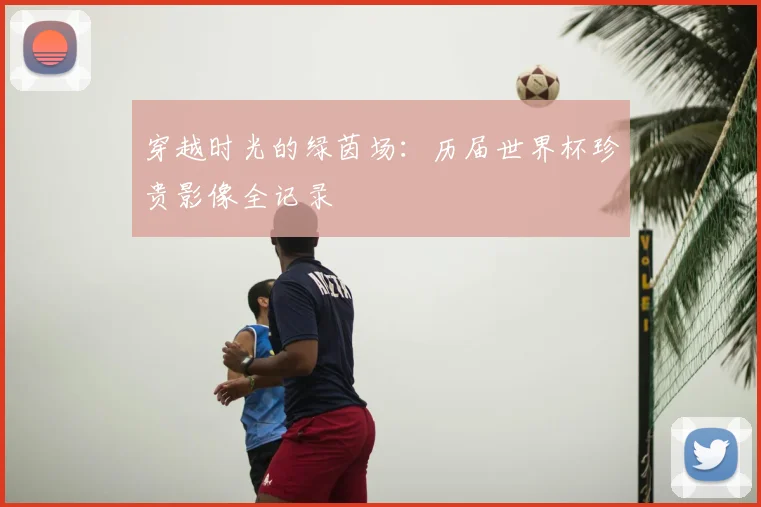 穿越时光的绿茵场：历届世界杯珍贵影像全记录
