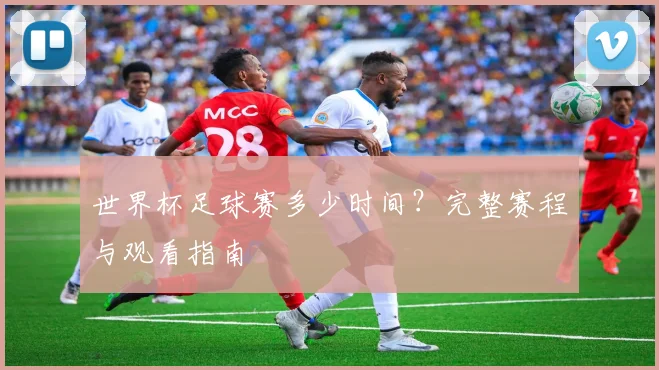 世界杯足球赛多少时间？完整赛程与观看指南