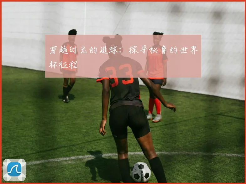 穿越时光的进球：探寻秘鲁的世界杯征程