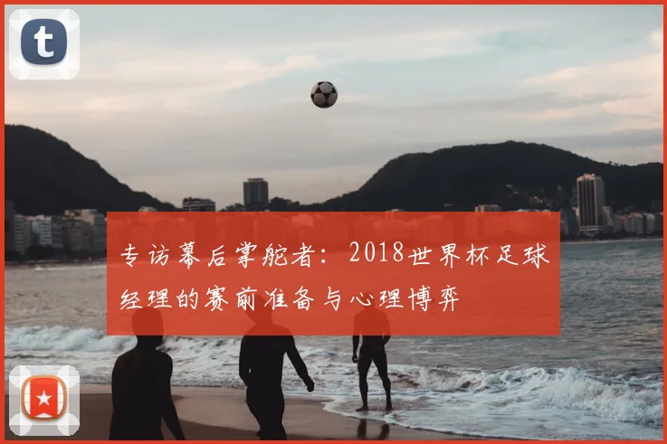 专访幕后掌舵者:2018世界杯足球经理的赛前准备与心理博弈