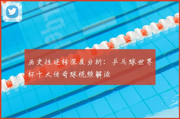 历史性逆转深度分析：乒乓球世界杯十大传奇球视频解读