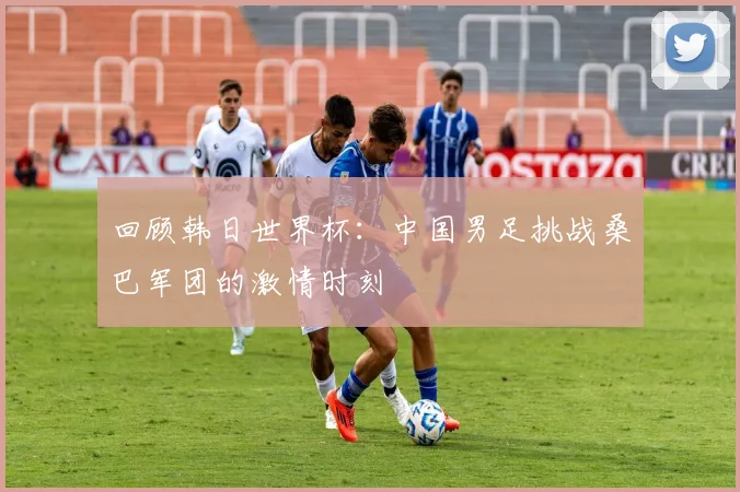 回顾韩日世界杯：中国男足挑战桑巴军团的激情时刻