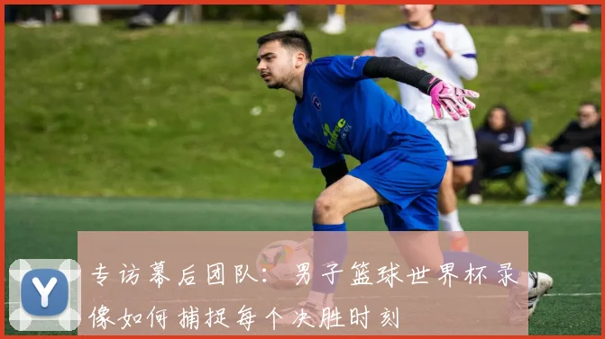 专访幕后团队：男子篮球世界杯录像如何捕捉每个决胜时刻