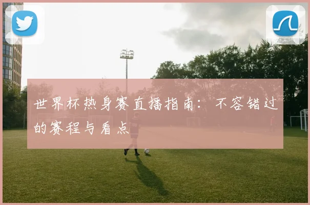 世界杯热身赛直播指南：不容错过的赛程与看点