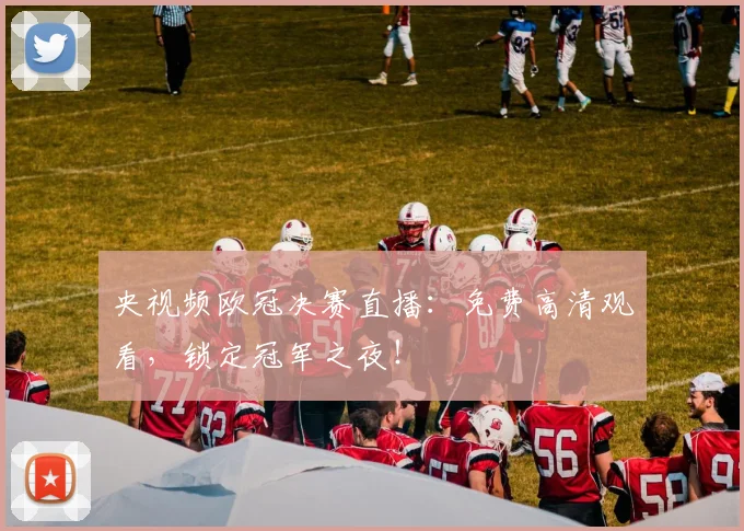 央视频欧冠决赛直播：免费高清观看，锁定冠军之夜！