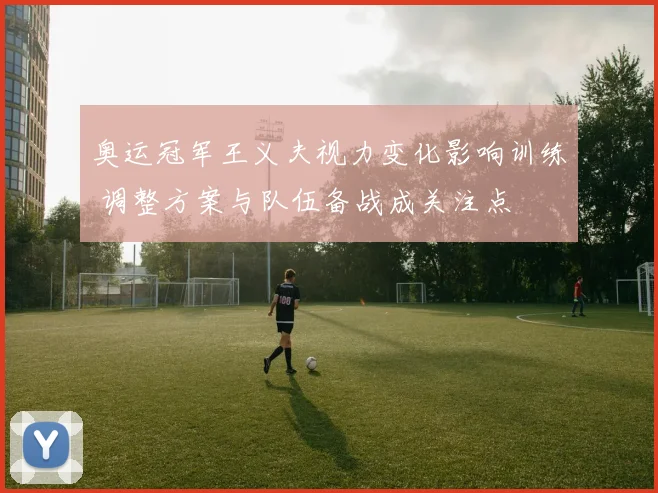 奥运冠军王义夫视力变化影响训练 调整方案与队伍备战成关注点
