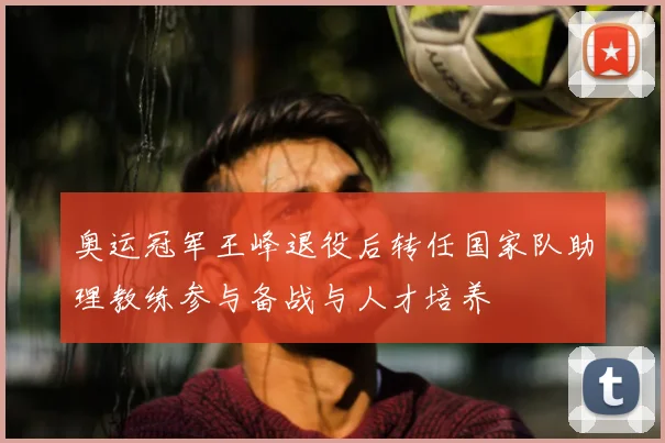 奥运冠军王峰退役后转任国家队助理教练参与备战与人才培养