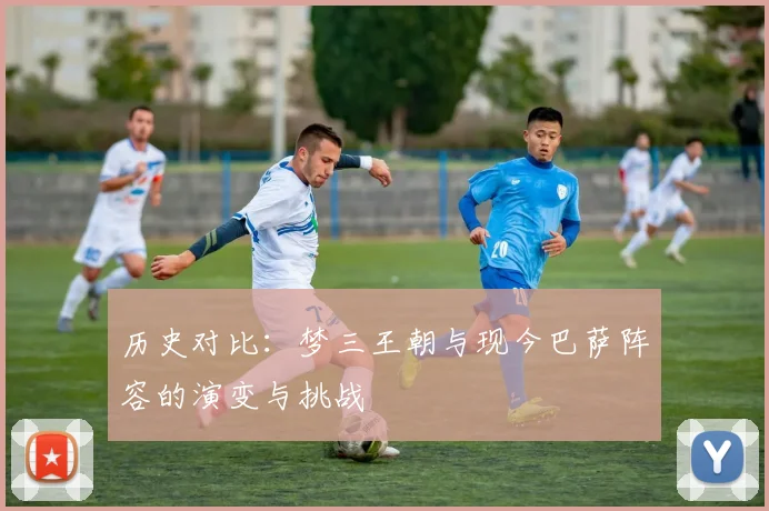历史对比：梦三王朝与现今巴萨阵容的演变与挑战